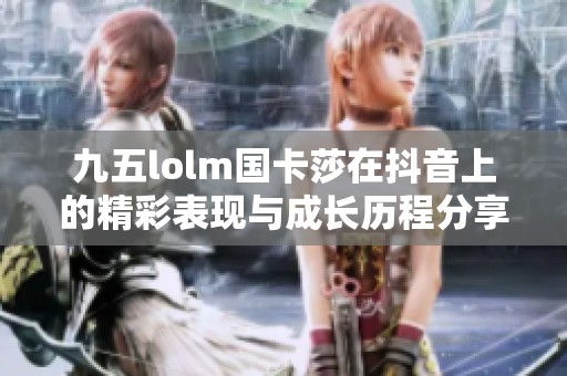 九五lolm国卡莎在抖音上的精彩表现与成长历程分享