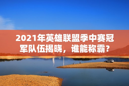 2021年英雄联盟季中赛冠军队伍揭晓，谁能称霸？