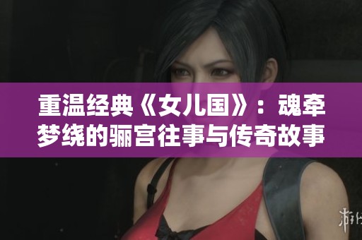 重温经典《女儿国》：魂牵梦绕的骊宫往事与传奇故事