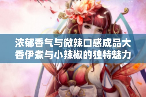 浓郁香气与微辣口感成品大香伊煮与小辣椒的独特魅力解析