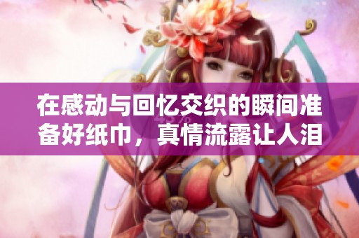 在感动与回忆交织的瞬间准备好纸巾，真情流露让人泪目