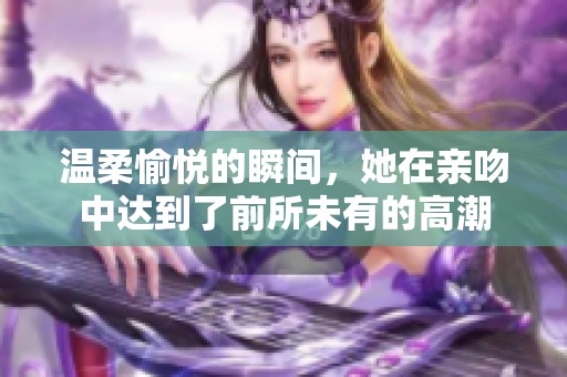 温柔愉悦的瞬间，她在亲吻中达到了前所未有的高潮