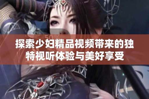 探索少妇精品视频带来的独特视听体验与美好享受