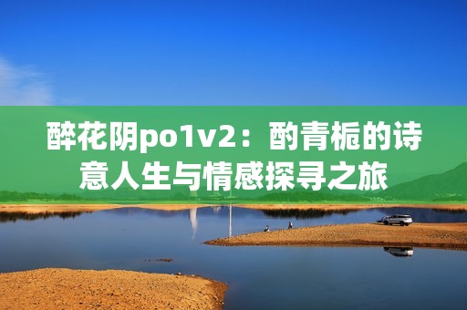 醉花阴po1v2：酌青栀的诗意人生与情感探寻之旅