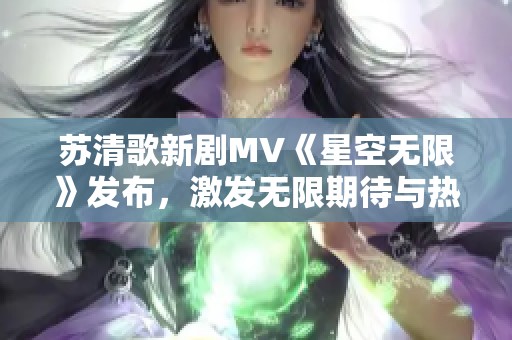 苏清歌新剧MV《星空无限》发布，激发无限期待与热情