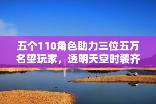 五个110角色助力三位五万名望玩家，透明天空时装齐全全新佳作