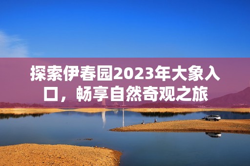 探索伊春园2023年大象入口，畅享自然奇观之旅