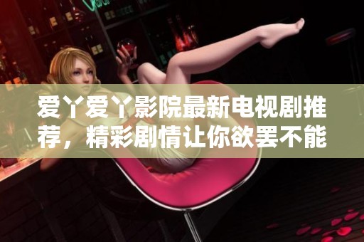 爱丫爱丫影院最新电视剧推荐，精彩剧情让你欲罢不能