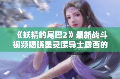 《妖精的尾巴2》最新战斗视频揭晓星灵魔导士露西的精彩表现