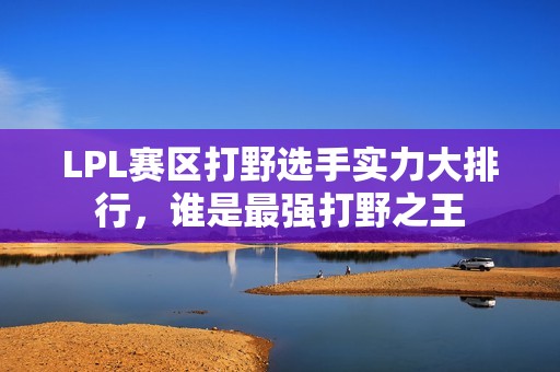 LPL赛区打野选手实力大排行，谁是最强打野之王