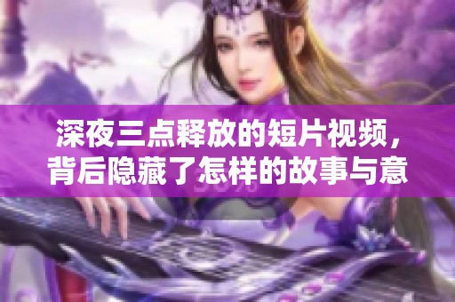 深夜三点释放的短片视频，背后隐藏了怎样的故事与意义