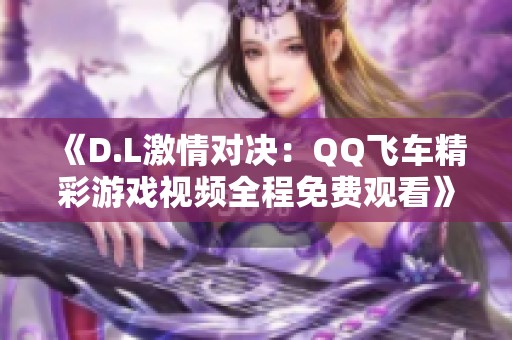 《D.L激情对决：QQ飞车精彩游戏视频全程免费观看》