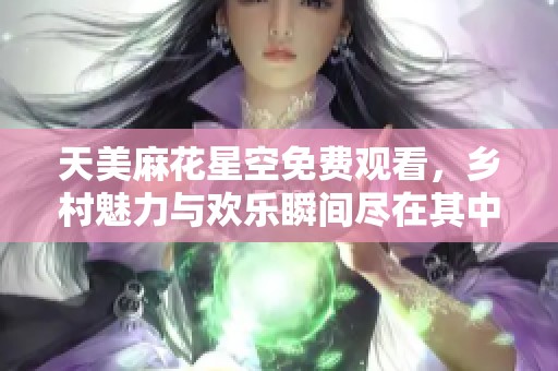 天美麻花星空免费观看，乡村魅力与欢乐瞬间尽在其中