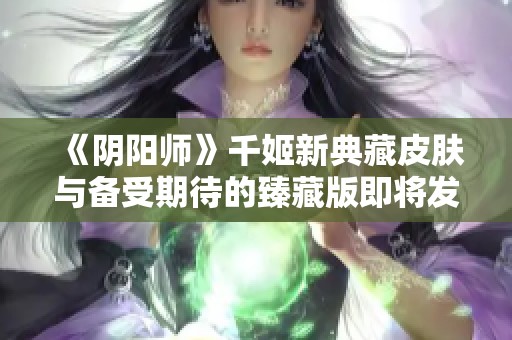 《阴阳师》千姬新典藏皮肤与备受期待的臻藏版即将发布