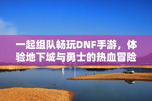 一起组队畅玩DNF手游，体验地下城与勇士的热血冒险！