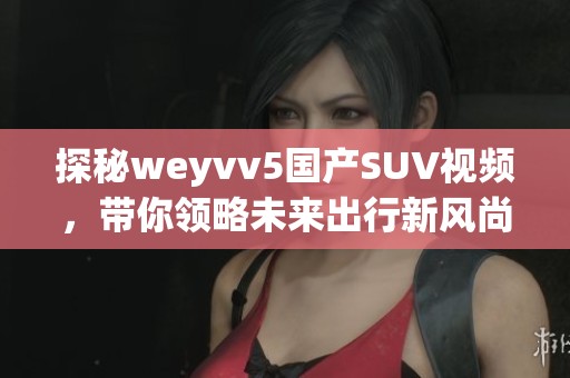 探秘weyvv5国产SUV视频，带你领略未来出行新风尚