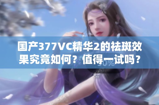 国产377VC精华2的祛斑效果究竟如何？值得一试吗？