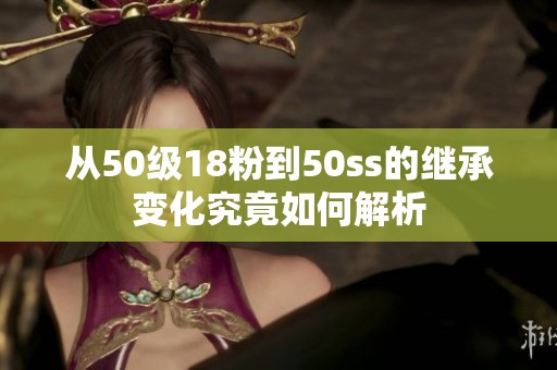 从50级18粉到50ss的继承变化究竟如何解析