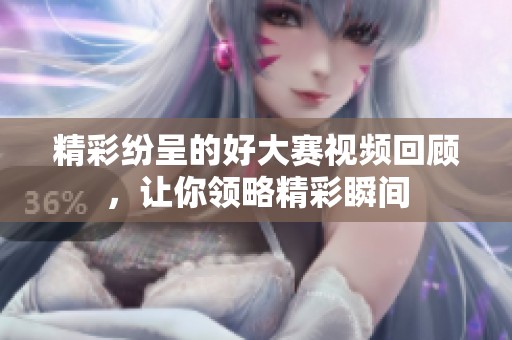 精彩纷呈的好大赛视频回顾，让你领略精彩瞬间