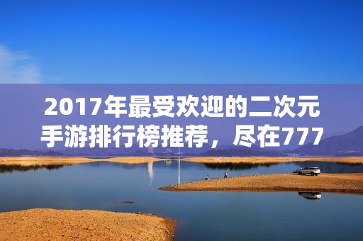 2017年最受欢迎的二次元手游排行榜推荐，尽在777手游网