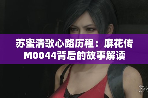 苏蜜清歌心路历程：麻花传M0044背后的故事解读