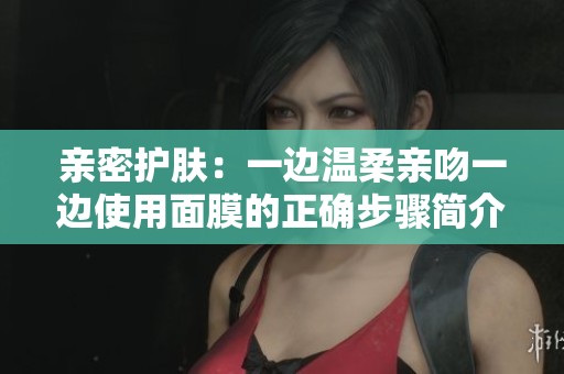 亲密护肤：一边温柔亲吻一边使用面膜的正确步骤简介