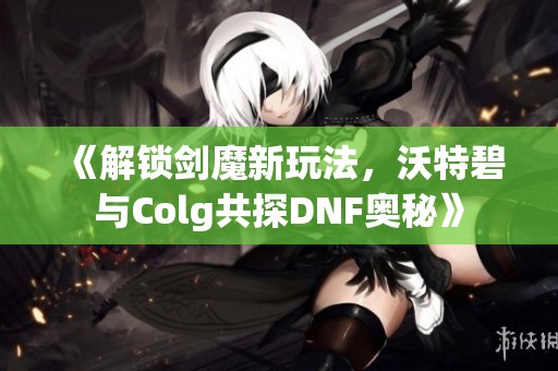 《解锁剑魔新玩法，沃特碧与Colg共探DNF奥秘》