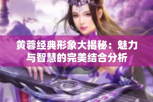 黄蓉经典形象大揭秘：魅力与智慧的完美结合分析