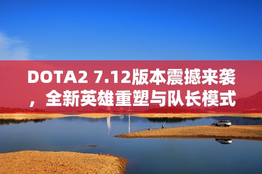 DOTA2 7.12版本震撼来袭，全新英雄重塑与队长模式变革解析