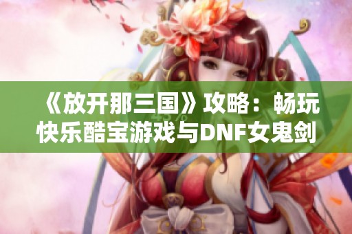 《放开那三国》攻略：畅玩快乐酷宝游戏与DNF女鬼剑觉醒任务详解