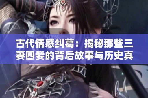 古代情感纠葛：揭秘那些三妻四妾的背后故事与历史真相