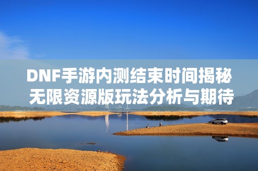 DNF手游内测结束时间揭秘 无限资源版玩法分析与期待