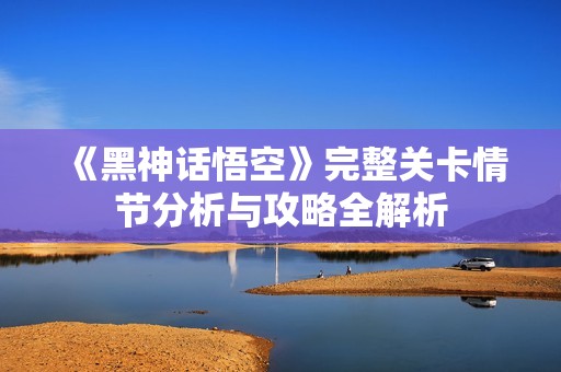 《黑神话悟空》完整关卡情节分析与攻略全解析