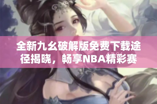 全新九幺破解版免费下载途径揭晓，畅享NBA精彩赛事！