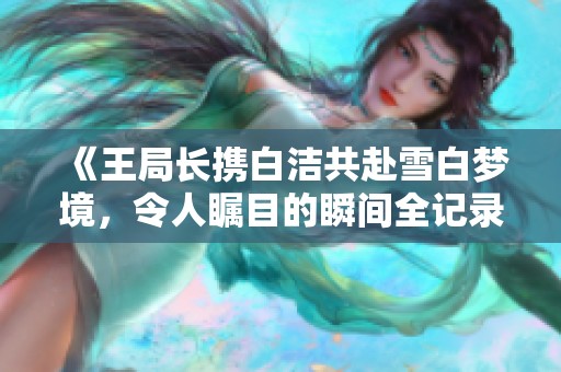 《王局长携白洁共赴雪白梦境，令人瞩目的瞬间全记录》