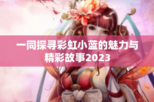 一同探寻彩虹小蓝的魅力与精彩故事2023