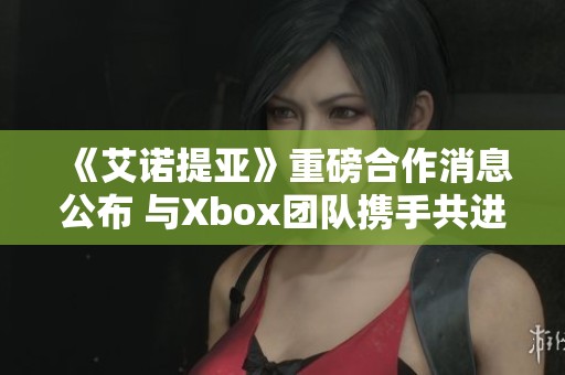 《艾诺提亚》重磅合作消息公布 与Xbox团队携手共进