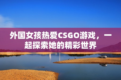 外国女孩热爱CSGO游戏，一起探索她的精彩世界