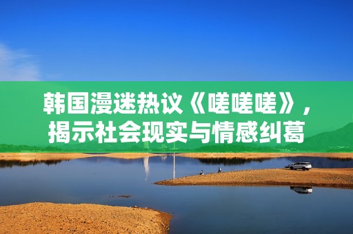 韩国漫迷热议《嗟嗟嗟》，揭示社会现实与情感纠葛