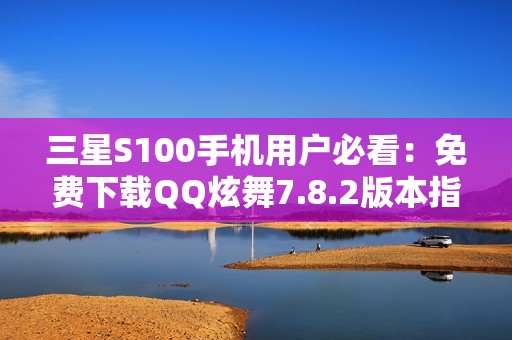 三星S100手机用户必看：免费下载QQ炫舞7.8.2版本指南