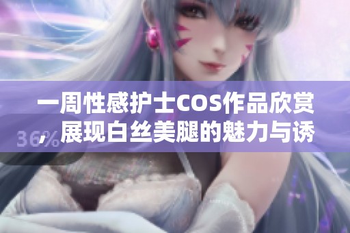 一周性感护士COS作品欣赏，展现白丝美腿的魅力与诱惑