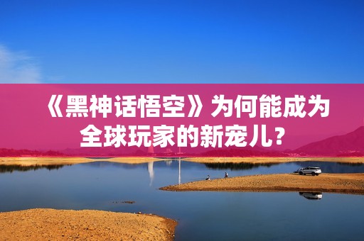 《黑神话悟空》为何能成为全球玩家的新宠儿？