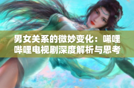 男女关系的微妙变化：唏哩哔哩电视剧深度解析与思考