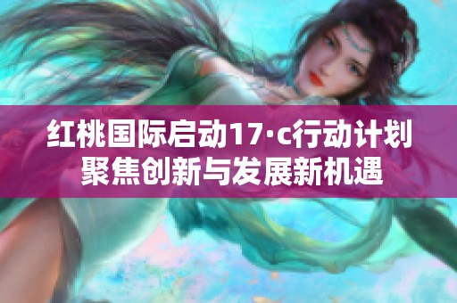 红桃国际启动17·c行动计划 聚焦创新与发展新机遇