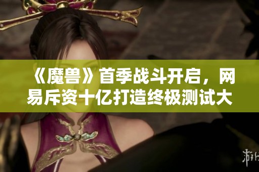 《魔兽》首季战斗开启，网易斥资十亿打造终极测试大作