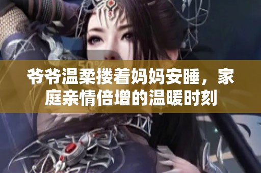 爷爷温柔搂着妈妈安睡，家庭亲情倍增的温暖时刻