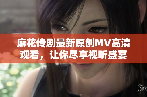 麻花传剧最新原创MV高清观看，让你尽享视听盛宴