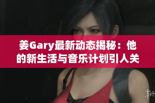 姜Gary最新动态揭秘：他的新生活与音乐计划引人关注