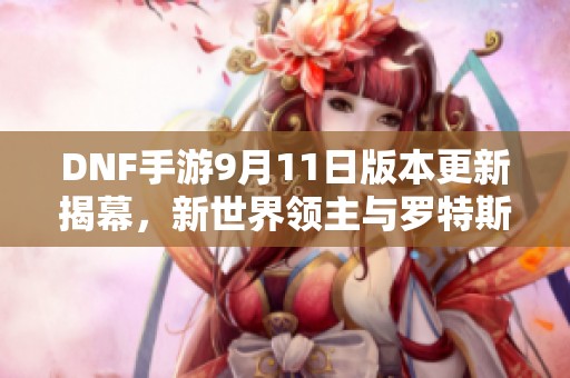 DNF手游9月11日版本更新揭幕，新世界领主与罗特斯副本迎来重大变革