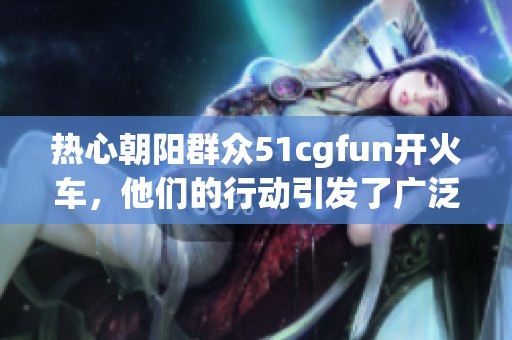 热心朝阳群众51cgfun开火车，他们的行动引发了广泛关注